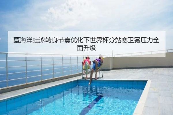 覃海洋蛙泳转身节奏优化下世界杯分站赛卫冕压力全面升级